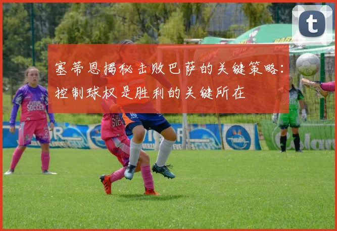 塞蒂恩揭秘击败巴萨的关键策略：控制球权是胜利的关键所在