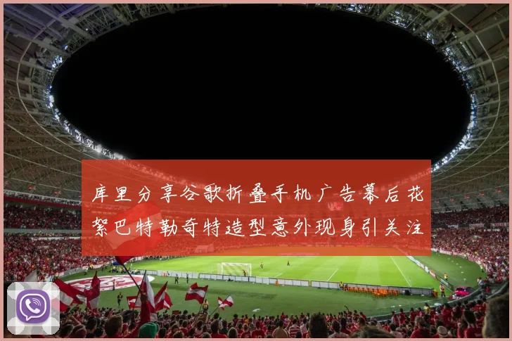 库里分享谷歌折叠手机广告幕后花絮巴特勒奇特造型意外现身引关注