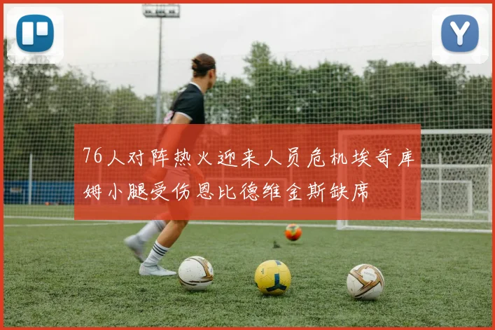 76人对阵热火迎来人员危机埃奇库姆小腿受伤恩比德维金斯缺席