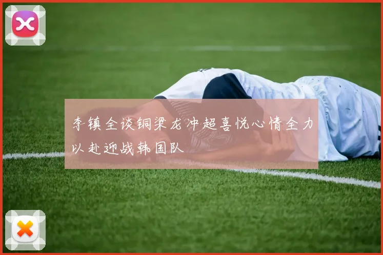 李镇全谈铜梁龙冲超喜悦心情全力以赴迎战韩国队