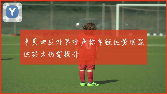 李昊回应外界呼声称年轻优势明显但实力仍需提升