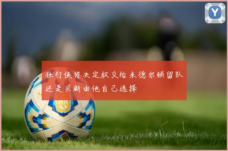 独行侠将决定权交给米德尔顿留队还是买断由他自己选择