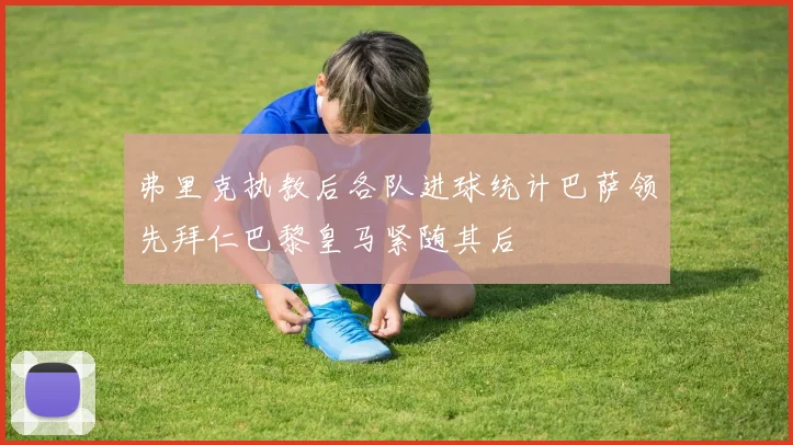 弗里克执教后各队进球统计巴萨领先拜仁巴黎皇马紧随其后