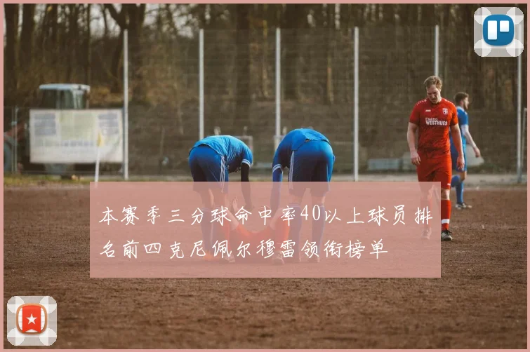本赛季三分球命中率40以上球员排名前四克尼佩尔穆雷领衔榜单