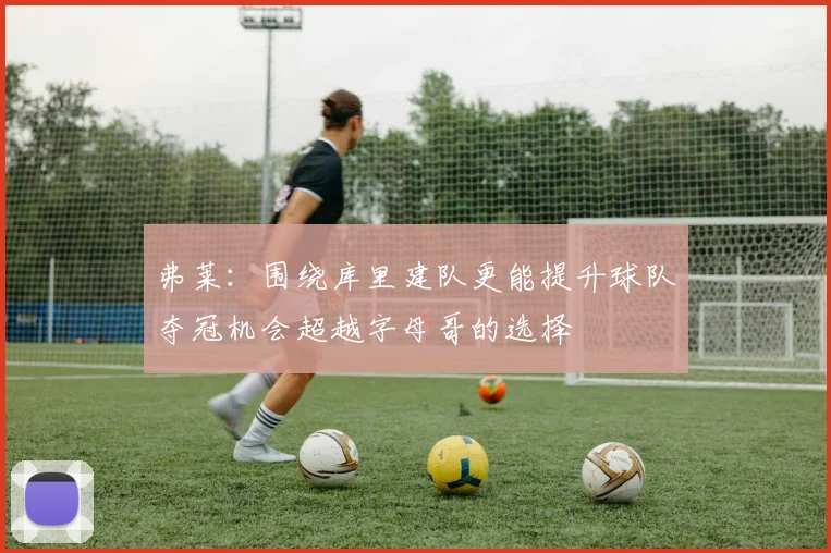 弗莱：围绕库里建队更能提升球队夺冠机会超越字母哥的选择