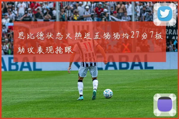 恩比德状态火热近五场场均27分7板助攻表现抢眼