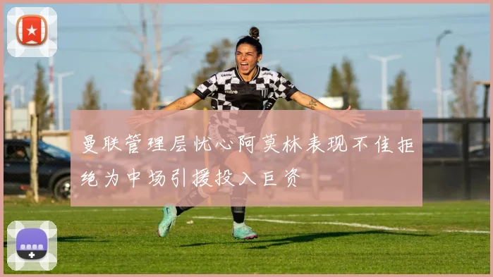 曼联管理层忧心阿莫林表现不佳拒绝为中场引援投入巨资