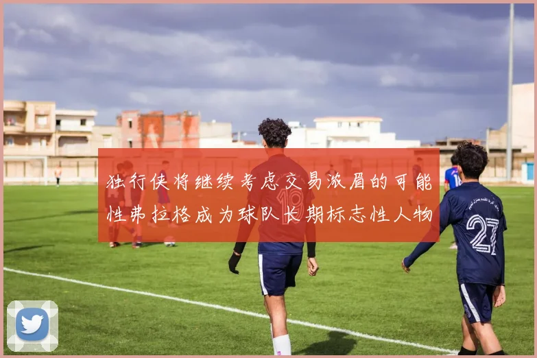 独行侠将继续考虑交易浓眉的可能性弗拉格成为球队长期标志性人物