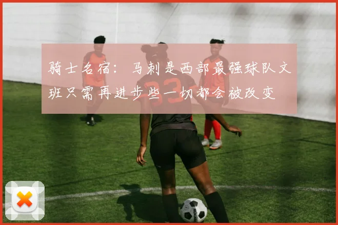 骑士名宿：马刺是西部最强球队文班只需再进步些一切都会被改变