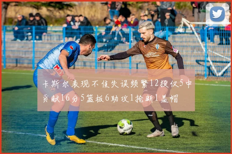 卡斯尔表现不佳失误频繁12投仅5中贡献16分5篮板6助攻1抢断1盖帽