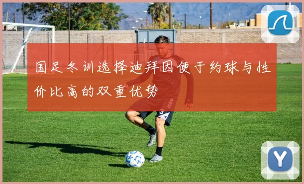 国足冬训选择迪拜因便于约球与性价比高的双重优势