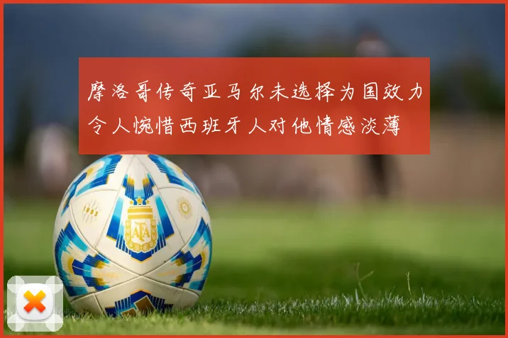 摩洛哥传奇亚马尔未选择为国效力令人惋惜西班牙人对他情感淡薄