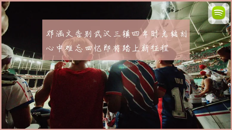 邓涵文告别武汉三镇四年时光铭刻心中难忘回忆即将踏上新征程