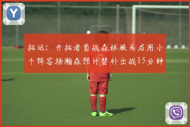 拓记：开拓者首战森林狼或启用小个阵容杨瀚森预计替补出战15分钟
