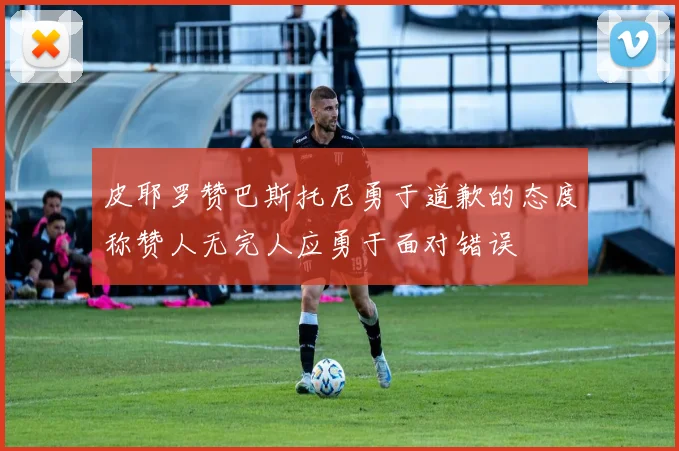 皮耶罗赞巴斯托尼勇于道歉的态度称赞人无完人应勇于面对错误