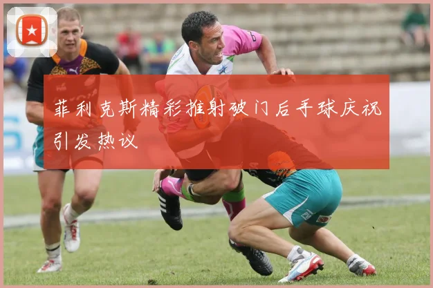 菲利克斯精彩推射破门后手球庆祝引发热议