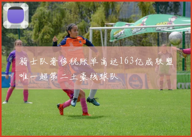 骑士队奢侈税账单高达163亿成联盟唯一超第二土豪线球队