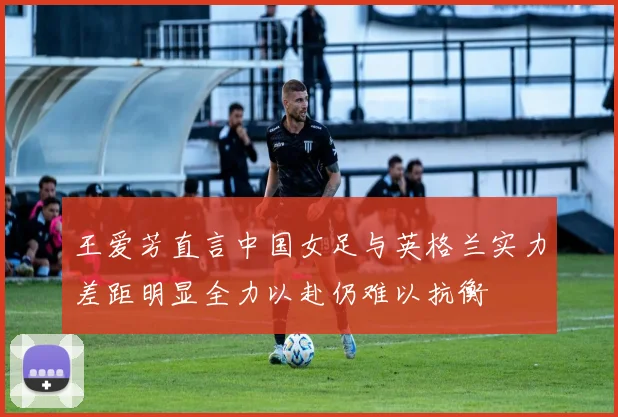 王爱芳直言中国女足与英格兰实力差距明显全力以赴仍难以抗衡