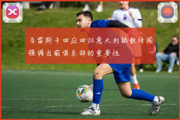马雷斯卡回应回归意大利执教传闻强调当前俱乐部的重要性