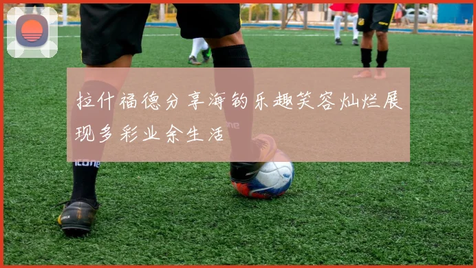 拉什福德分享海钓乐趣笑容灿烂展现多彩业余生活