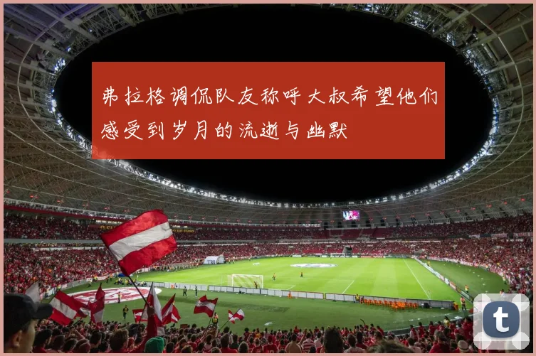 弗拉格调侃队友称呼大叔希望他们感受到岁月的流逝与幽默